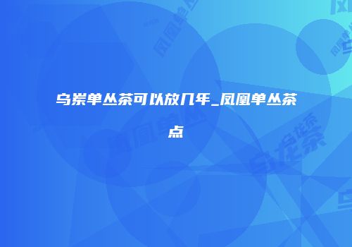 乌岽单丛茶可以放几年_凤凰单丛茶点