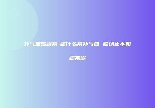 补气血喝啥茶-喝什么茶补气血 喝汤还不如喝茶呢