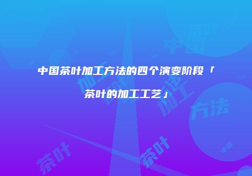 中国茶叶加工方法的四个演变阶段「茶叶的加工工艺」