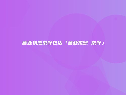 营业执照茶叶包括「营业执照 茶叶」