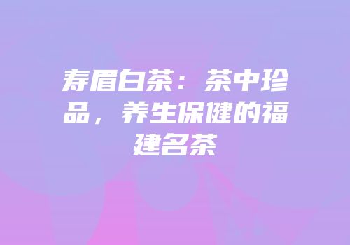 寿眉白茶：茶中珍品，养生保健的福建名茶