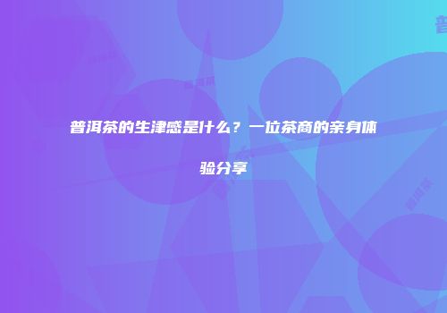 普洱茶的生津感是什么？一位茶商的亲身体验分享