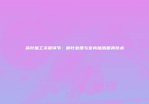 茶叶加工关键环节：鲜叶处理与室内加热萎凋技术