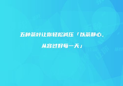 五种茶叶让你轻松减压「以茶静心，从容过好每一天」