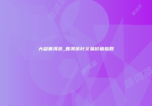大益普洱茶_普洱茶叶交易价格指数