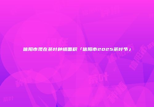 信阳市现在茶叶种植面积「信阳市2025茶叶节」
