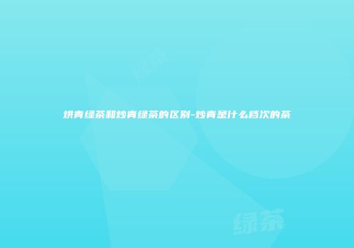 烘青绿茶和炒青绿茶的区别-炒青是什么档次的茶