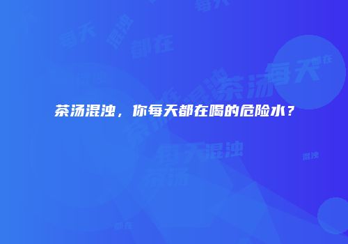 茶汤混浊，你每天都在喝的危险水？