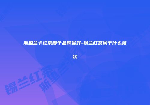 斯里兰卡红茶哪个品牌最好-锡兰红茶属于什么档次