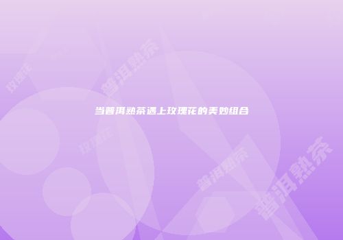 当普洱熟茶遇上玫瑰花的美妙组合