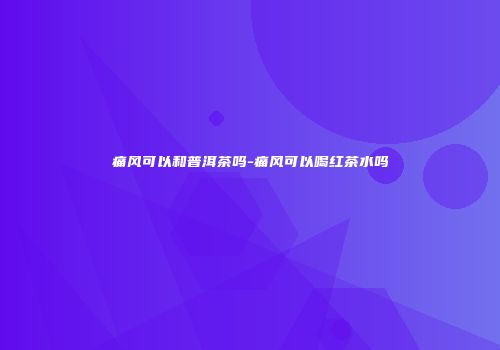 痛风可以和普洱茶吗-痛风可以喝红茶水吗
