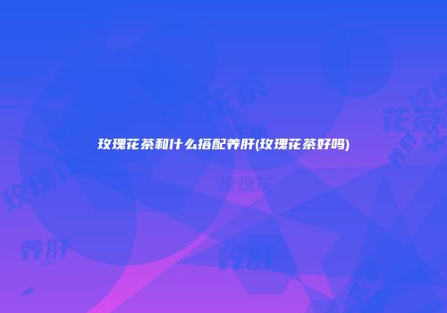 玫瑰花茶和什么搭配养肝(玫瑰花茶好吗)