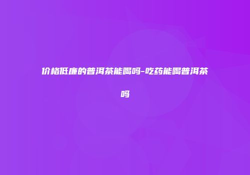 价格低廉的普洱茶能喝吗-吃药能喝普洱茶吗