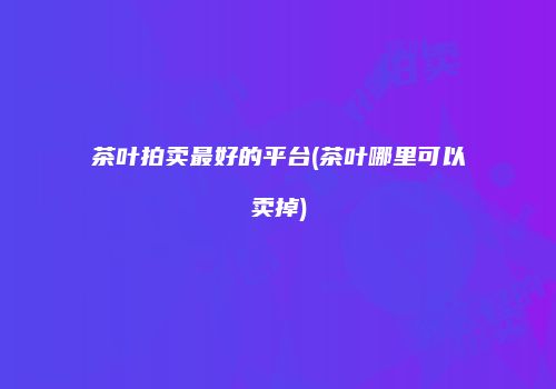 茶叶拍卖最好的平台(茶叶哪里可以卖掉)