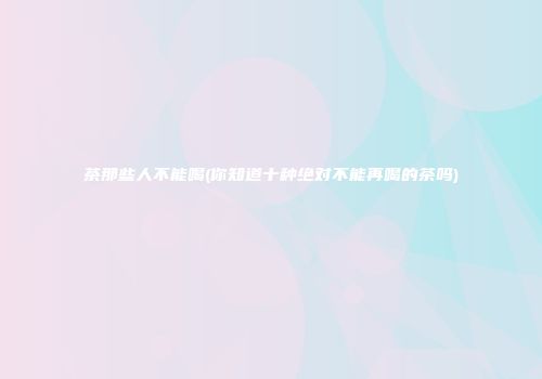 茶那些人不能喝(你知道十种绝对不能再喝的茶吗)