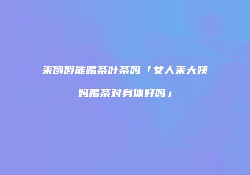 来例假能喝茶叶茶吗「女人来大姨妈喝茶对身体好吗」