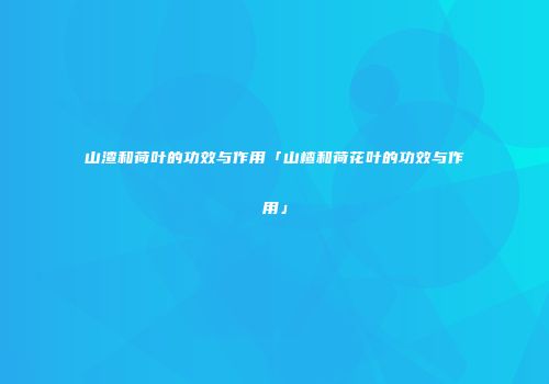 山渣和荷叶的功效与作用「山楂和荷花叶的功效与作用」