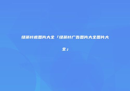 绿茶叶底图片大全「绿茶叶广告图片大全图片大全」