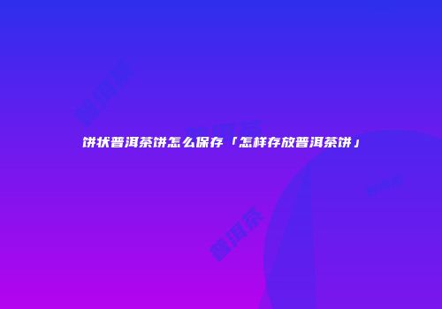 饼状普洱茶饼怎么保存「怎样存放普洱茶饼」