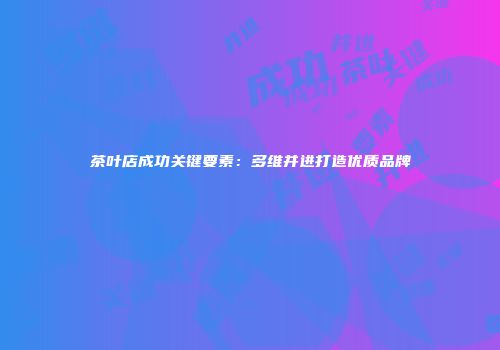 茶叶店成功关键要素：多维并进打造优质品牌