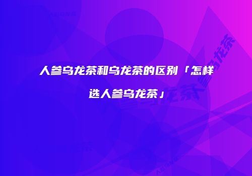 人参乌龙茶和乌龙茶的区别「怎样选人参乌龙茶」