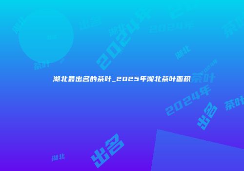 湖北最出名的茶叶_2025年湖北茶叶面积