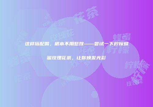 这样搭配喝，根本不用愁嫁——尝试一下柠檬蜂蜜玫瑰花茶，让你焕发光彩