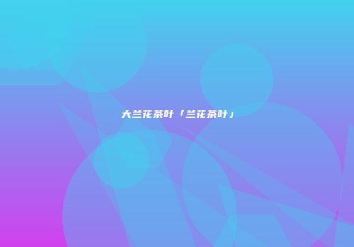 大兰花茶叶「兰花茶叶」