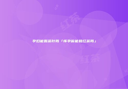 孕妇能喝茶叶吗「怀孕前能和红茶吗」