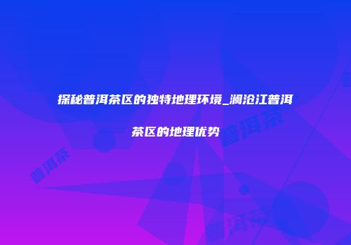 探秘普洱茶区的独特地理环境_澜沧江普洱茶区的地理优势