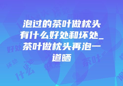 泡过的茶叶做枕头有什么好处和坏处_茶叶做枕头再泡一道晒