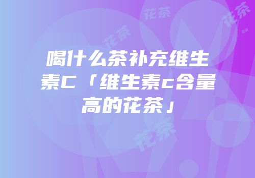 喝什么茶补充维生素C「维生素c含量高的花茶」