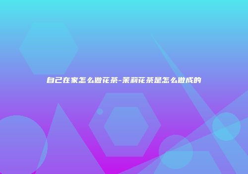 自己在家怎么做花茶-茉莉花茶是怎么做成的