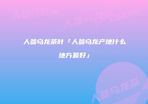 人参乌龙茶叶「人参乌龙产地什么地方最好」
