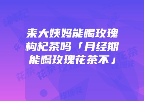 来大姨妈能喝玫瑰枸杞茶吗「月经期能喝玫瑰花茶不」