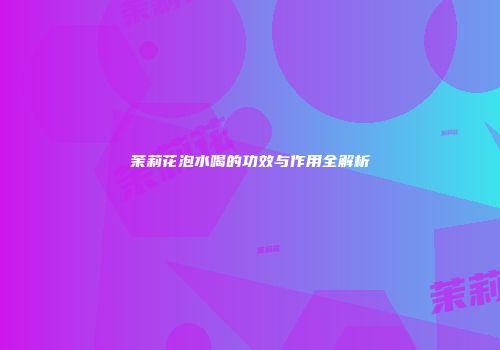 茉莉花泡水喝的功效与作用全解析