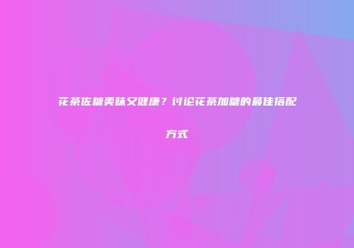 花茶佐糖美味又健康？讨论花茶加糖的最佳搭配方式