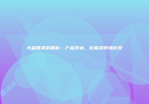 大益普洱茶解析：产品特点、价格及市场比较