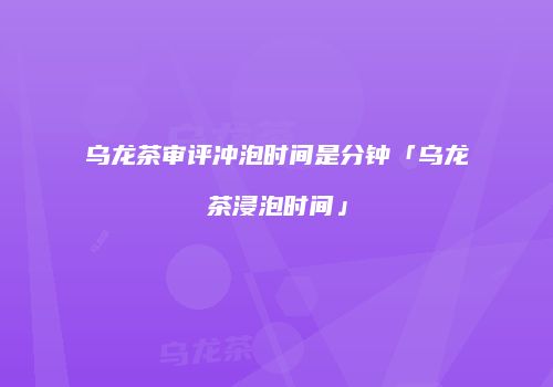 乌龙茶审评冲泡时间是分钟「乌龙茶浸泡时间」