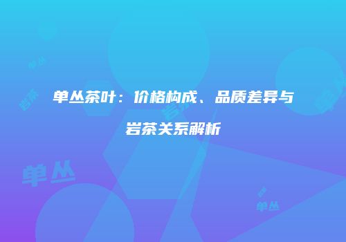单丛茶叶：价格构成、品质差异与岩茶关系解析