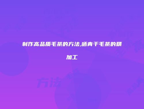 制作高品质毛茶的方法,晒青干毛茶的精加工