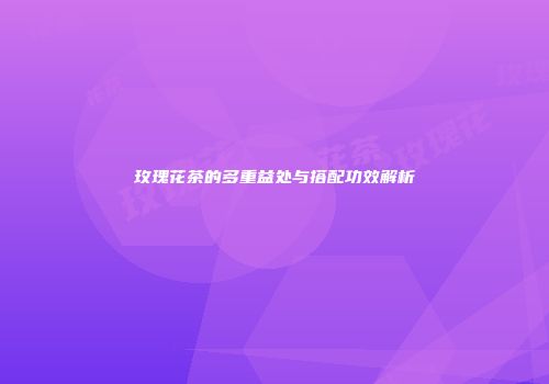 玫瑰花茶的多重益处与搭配功效解析