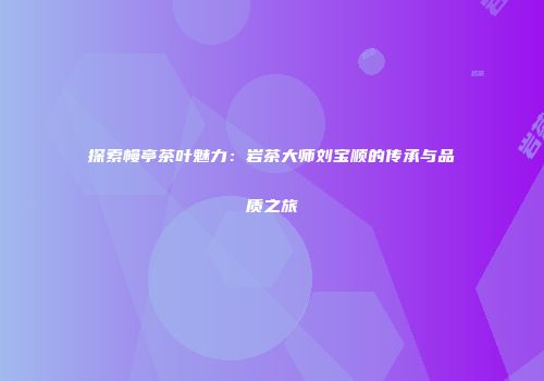 探索幔亭茶叶魅力：岩茶大师刘宝顺的传承与品质之旅