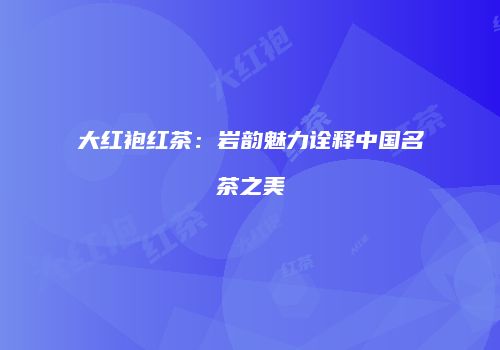 大红袍红茶：岩韵魅力诠释中国名茶之美