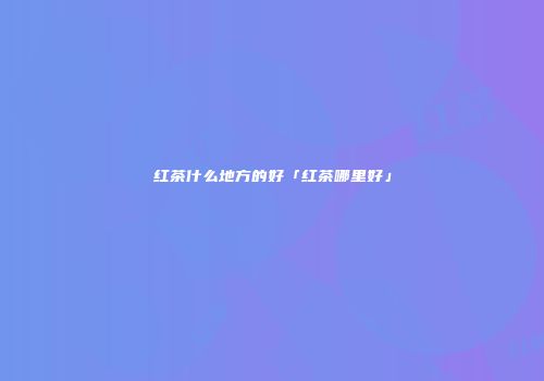 红茶什么地方的好「红茶哪里好」