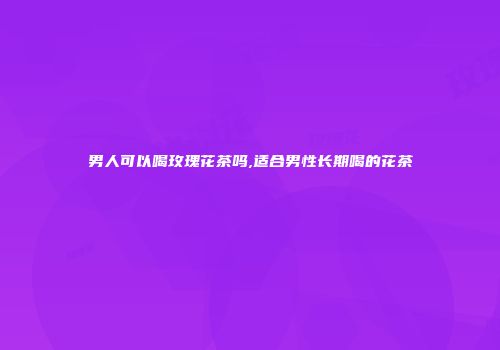 男人可以喝玫瑰花茶吗,适合男性长期喝的花茶