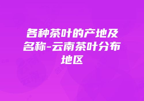 各种茶叶的产地及名称-云南茶叶分布地区