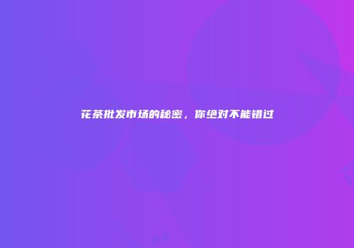 花茶批发市场的秘密，你绝对不能错过