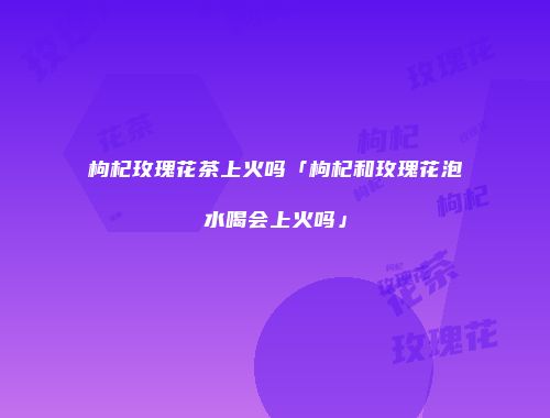 枸杞玫瑰花茶上火吗「枸杞和玫瑰花泡水喝会上火吗」
