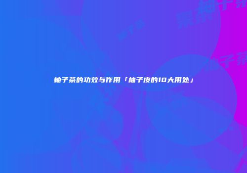 柚子茶的功效与作用「柚子皮的10大用处」